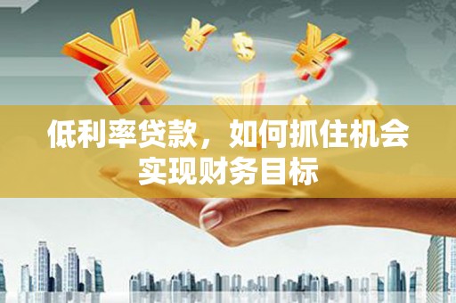 冷水江低利率贷款，如何抓住机会实现财务目标
