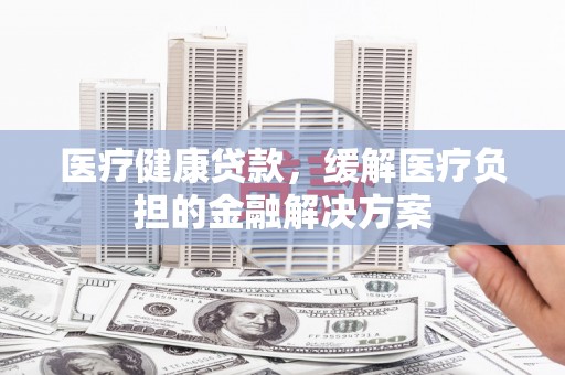 黔东南医疗健康贷款，缓解医疗负担的金融解决方案
