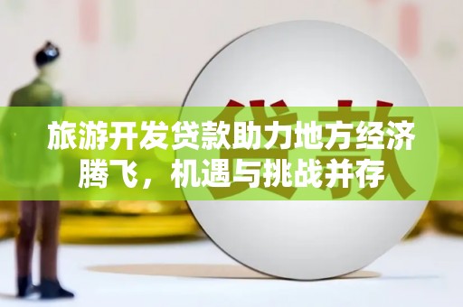 高埗旅游开发贷款助力地方经济腾飞，机遇与挑战并存