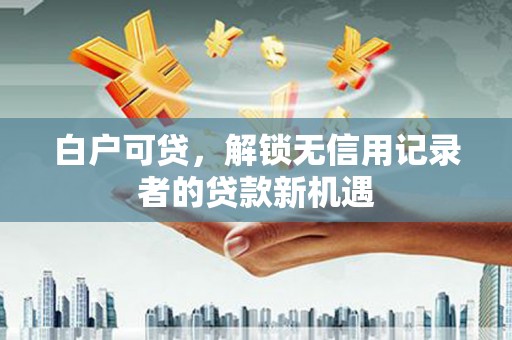 洞口白户可贷，解锁无信用记录者的贷款新机遇